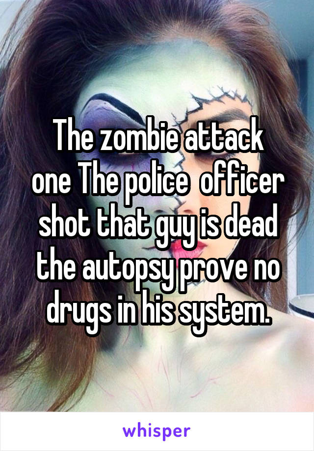 The zombie attack
one The police  officer shot that guy is dead the autopsy prove no drugs in his system.