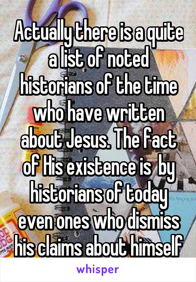 Actually there is a quite a list of noted historians of the time who have written about Jesus. The fact of His existence is  by historians of today even ones who dismiss his claims about himself