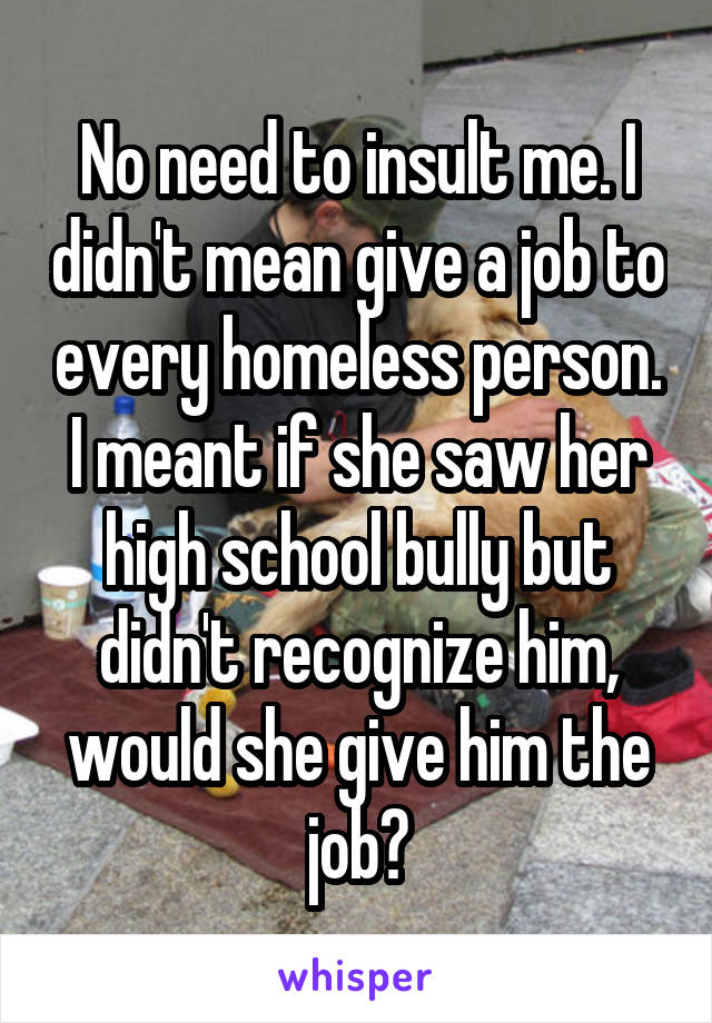No need to insult me. I didn't mean give a job to every homeless person. I meant if she saw her high school bully but didn't recognize him, would she give him the job?