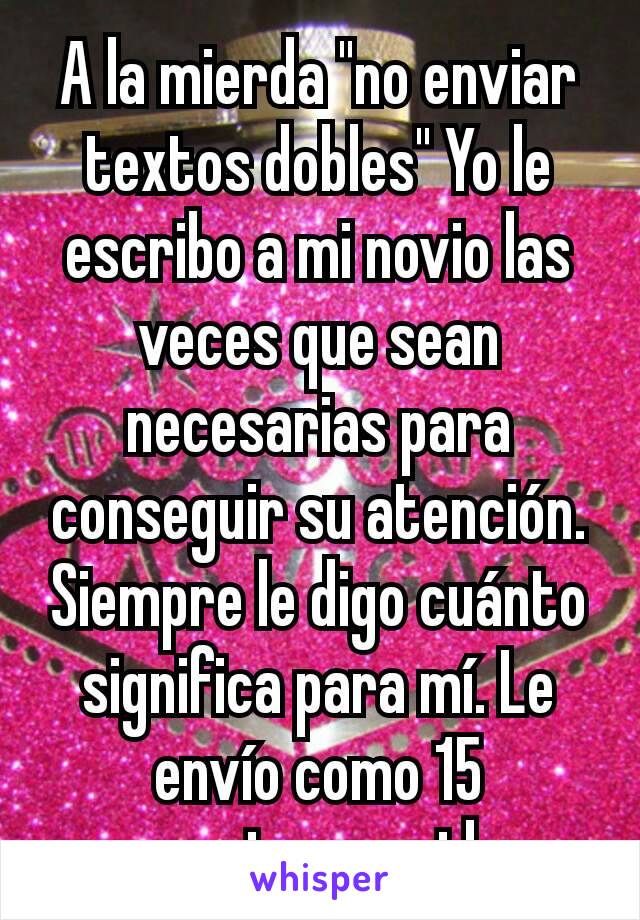 A la mierda "no enviar textos dobles" Yo le escribo a mi novio las veces que sean necesarias para conseguir su atención. Siempre le digo cuánto significa para mí. Le envío como 15 mensajes seguidos.