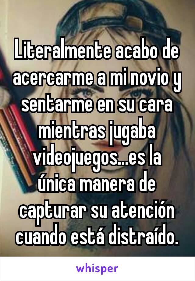 Literalmente acabo de acercarme a mi novio y sentarme en su cara mientras jugaba videojuegos...es la única manera de capturar su atención cuando está distraído.