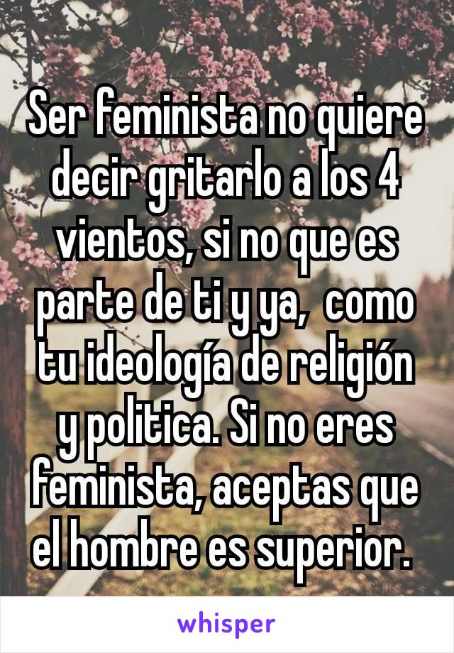 Ser feminista no quiere decir gritarlo a los 4 vientos, si no que es parte de ti y ya,  como tu ideología de religión y politica. Si no eres feminista, aceptas que el hombre es superior. 