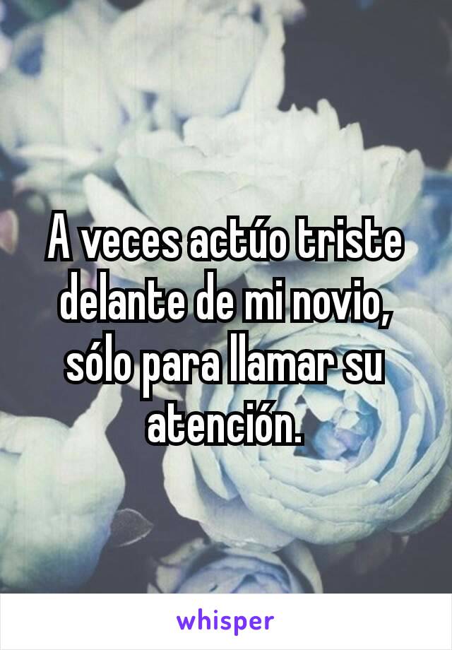 A veces actúo triste delante de mi novio, sólo para llamar su atención.