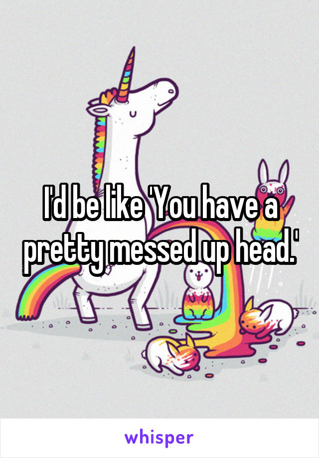 I'd be like 'You have a pretty messed up head.'