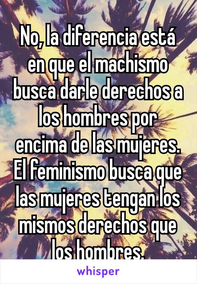 No, la diferencia está en que el machismo busca darle derechos a los hombres por encima de las mujeres.
El feminismo busca que las mujeres tengan los mismos derechos que los hombres.