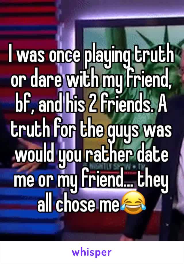 I was once playing truth or dare with my friend, bf, and his 2 friends. A truth for the guys was would you rather date me or my friend... they all chose me😂