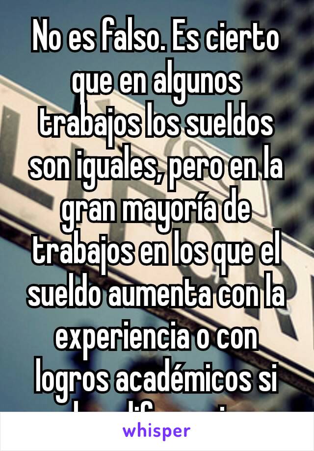 No es falso. Es cierto que en algunos trabajos los sueldos son iguales, pero en la gran mayoría de trabajos en los que el sueldo aumenta con la experiencia o con logros académicos si hay diferencia