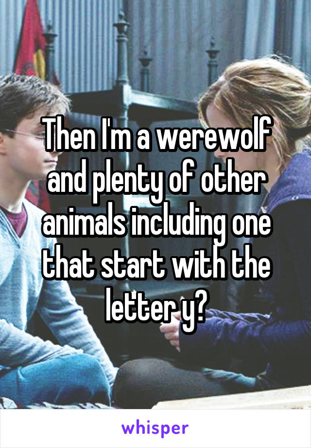 Then I'm a werewolf and plenty of other animals including one that start with the letter y?
