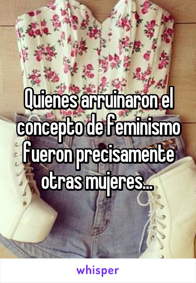 Quienes arruinaron el concepto de feminismo fueron precisamente otras mujeres... 