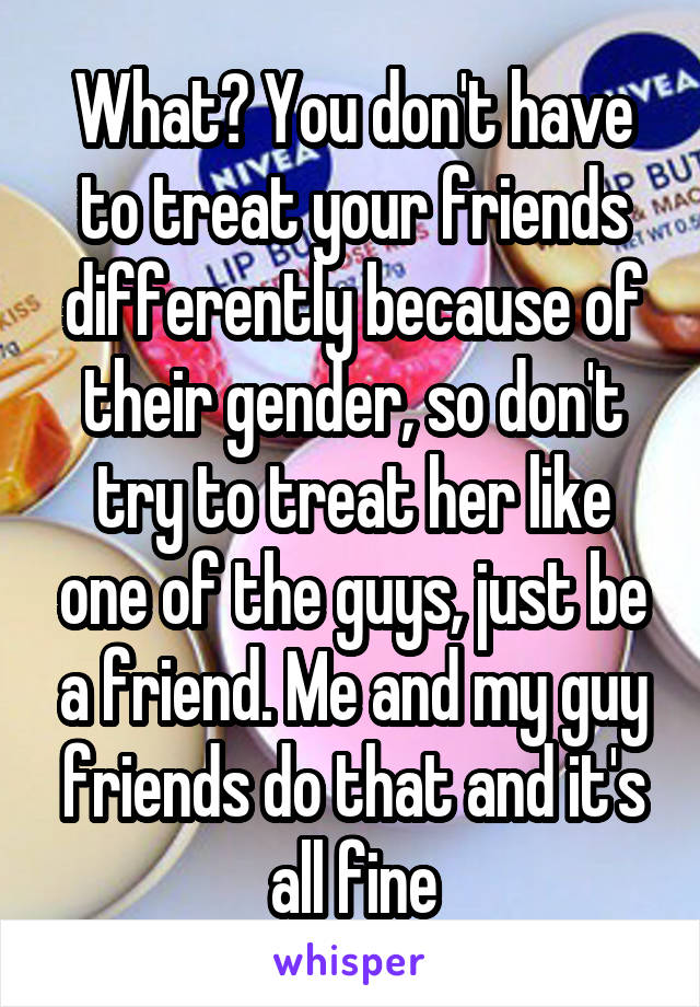 What? You don't have to treat your friends differently because of their gender, so don't try to treat her like one of the guys, just be a friend. Me and my guy friends do that and it's all fine