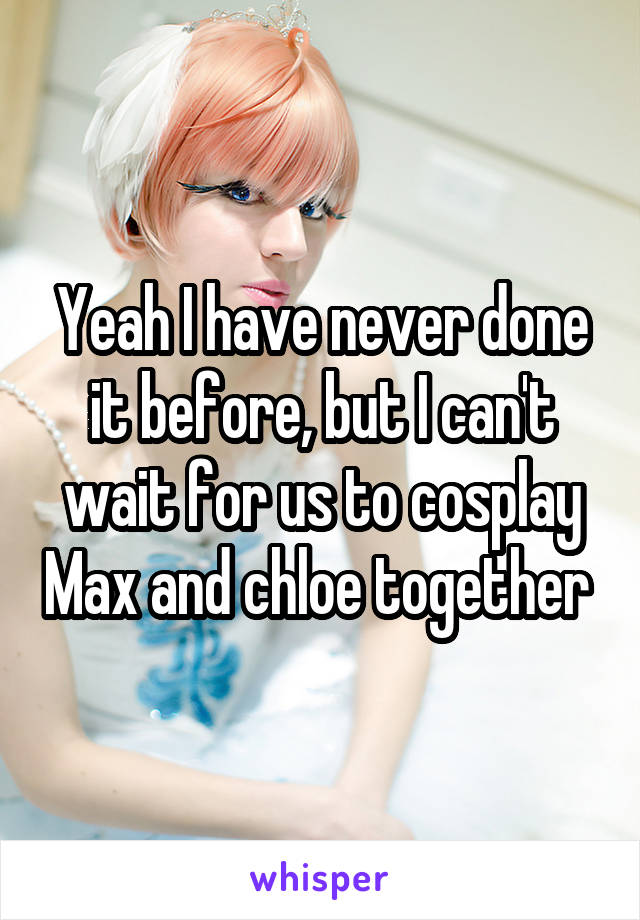 Yeah I have never done it before, but I can't wait for us to cosplay Max and chloe together 