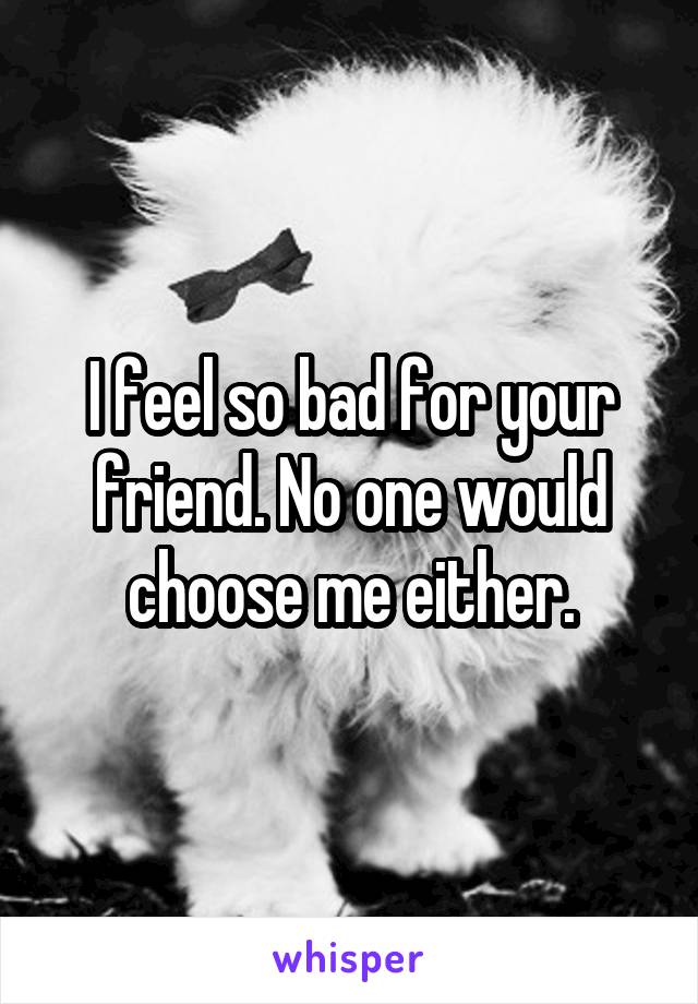 I feel so bad for your friend. No one would choose me either.