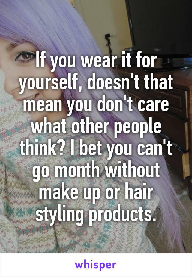 If you wear it for yourself, doesn't that mean you don't care what other people think? I bet you can't go month without make up or hair styling products.
