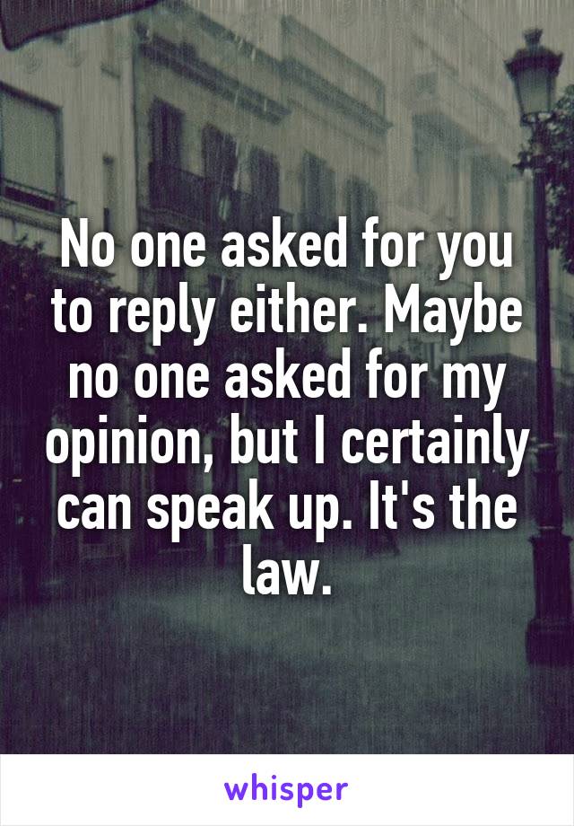 No one asked for you to reply either. Maybe no one asked for my opinion, but I certainly can speak up. It's the law.