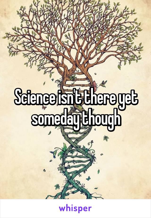 Science isn't there yet someday though