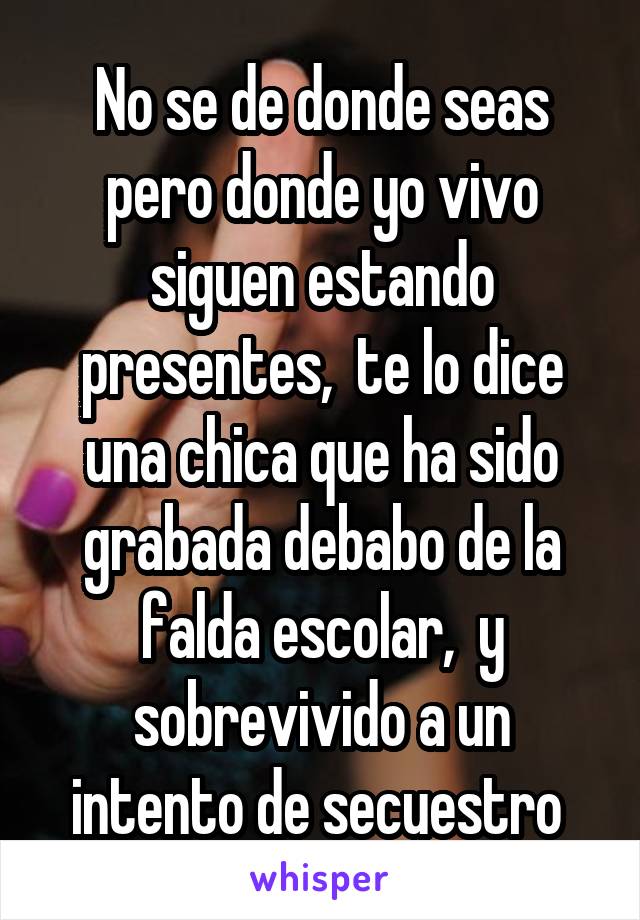 No se de donde seas pero donde yo vivo siguen estando presentes,  te lo dice una chica que ha sido grabada debabo de la falda escolar,  y sobrevivido a un intento de secuestro 