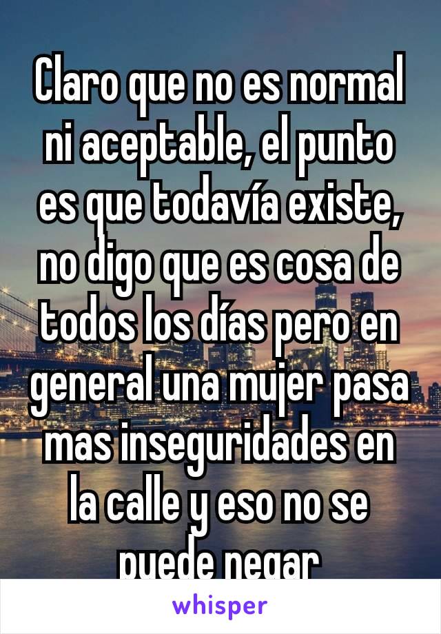 Claro que no es normal ni aceptable, el punto es que todavía existe, no digo que es cosa de todos los días pero en general una mujer pasa mas inseguridades en la calle y eso no se puede negar