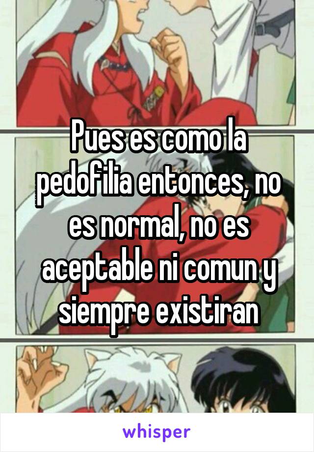 Pues es como la pedofilia entonces, no es normal, no es aceptable ni comun y siempre existiran