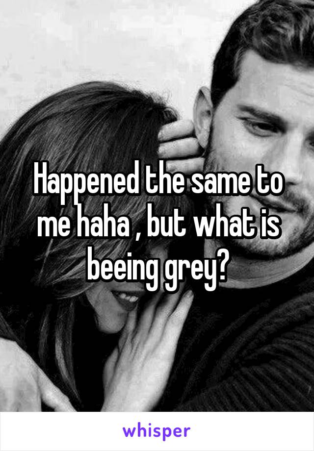 Happened the same to me haha , but what is beeing grey?