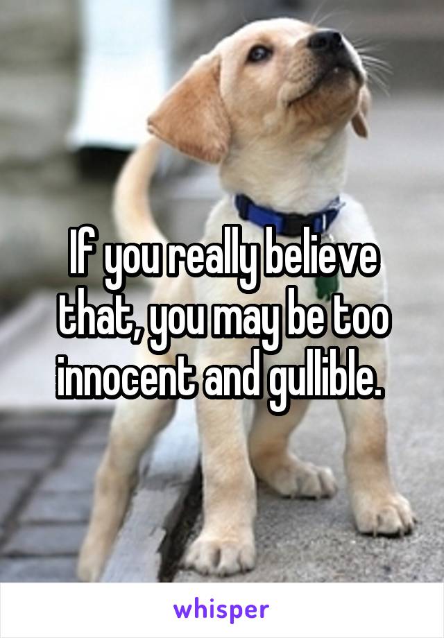 If you really believe that, you may be too innocent and gullible. 