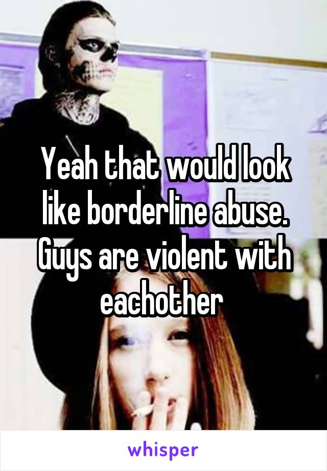 Yeah that would look like borderline abuse. Guys are violent with eachother 