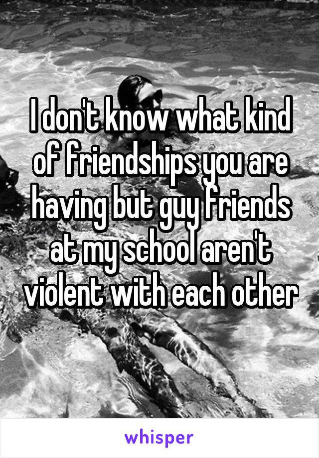 I don't know what kind of friendships you are having but guy friends at my school aren't violent with each other 