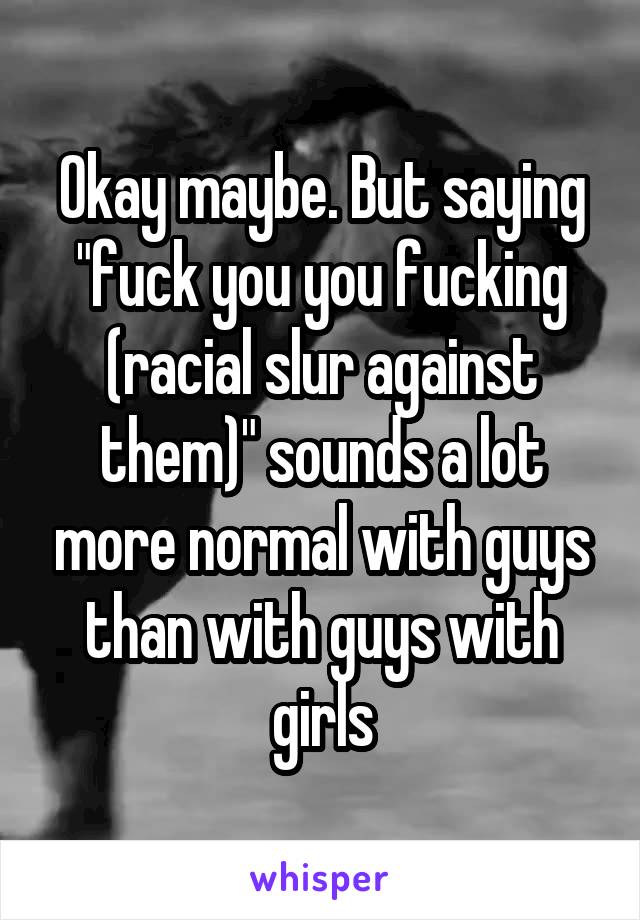 Okay maybe. But saying "fuck you you fucking (racial slur against them)" sounds a lot more normal with guys than with guys with girls