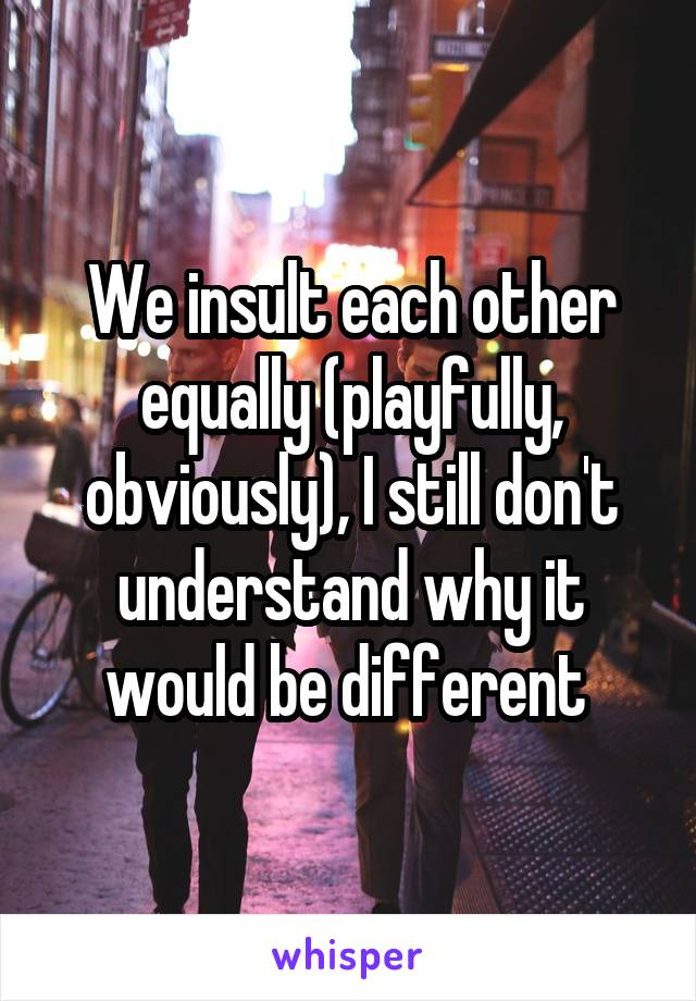 We insult each other equally (playfully, obviously), I still don't understand why it would be different 