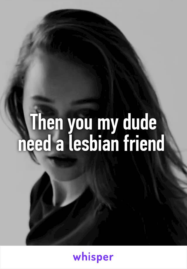 Then you my dude need a lesbian friend 