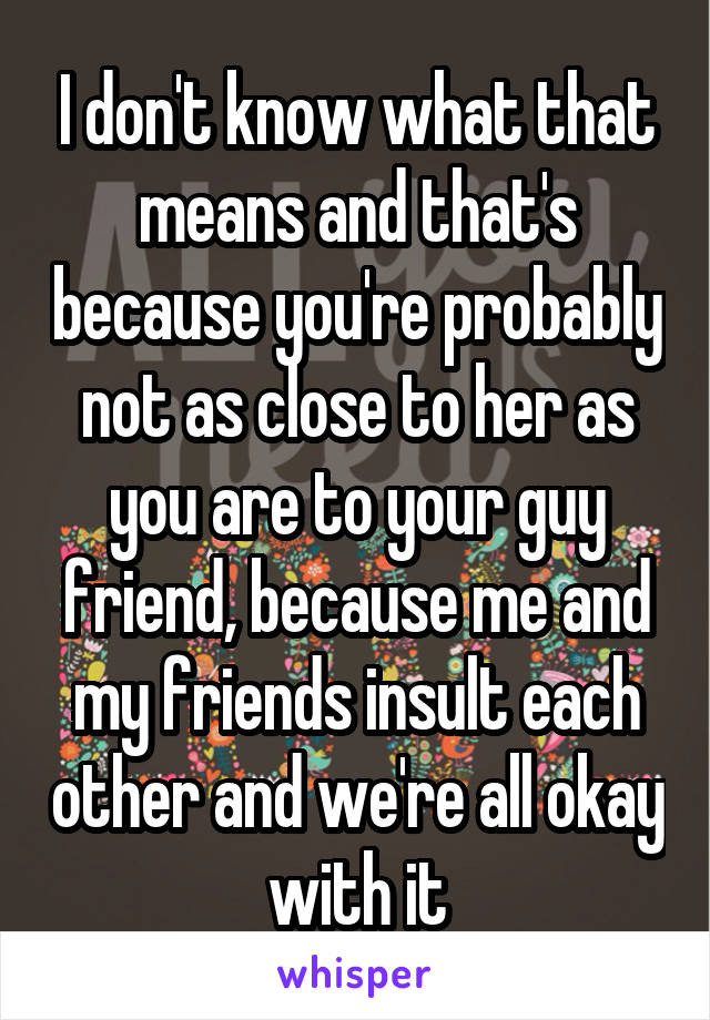 I don't know what that means and that's because you're probably not as close to her as you are to your guy friend, because me and my friends insult each other and we're all okay with it