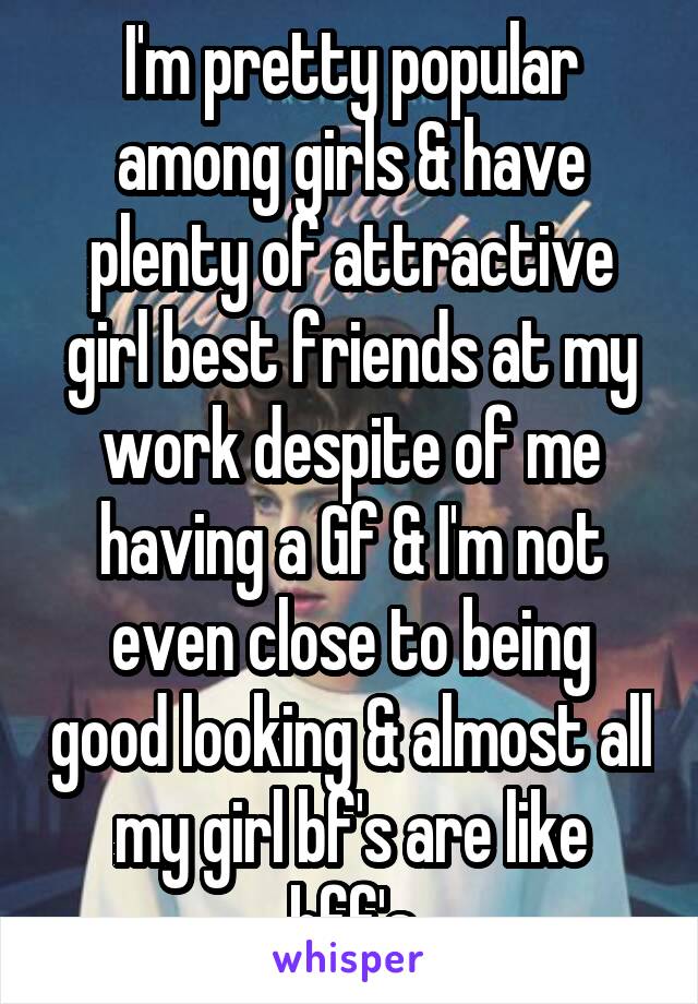 I'm pretty popular among girls & have plenty of attractive girl best friends at my work despite of me having a Gf & I'm not even close to being good looking & almost all my girl bf's are like bff's