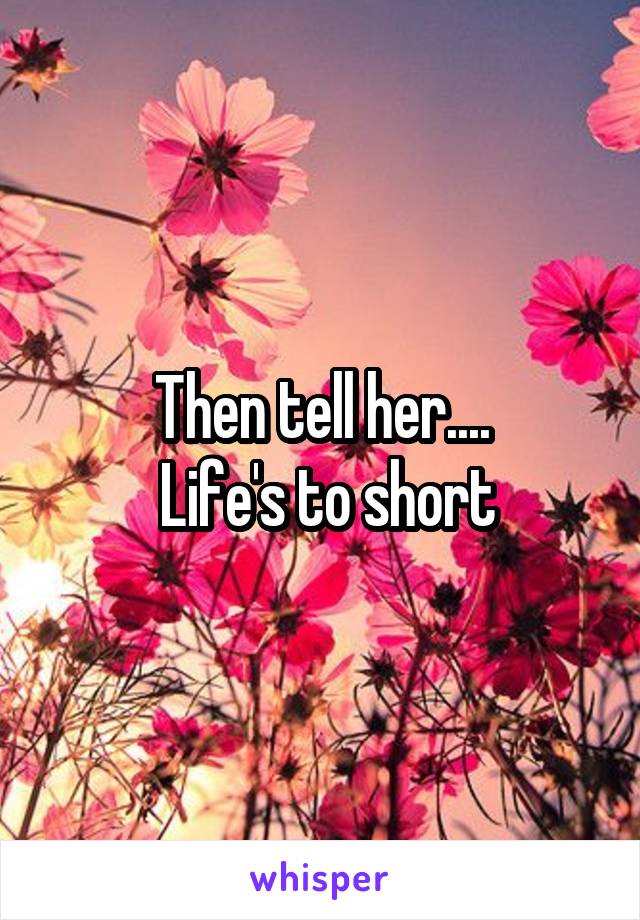 Then tell her....
 Life's to short