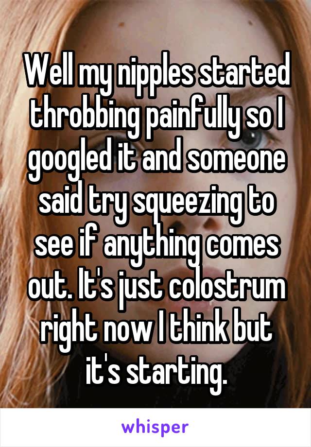 Well my nipples started throbbing painfully so I googled it and someone said try squeezing to see if anything comes out. It's just colostrum right now I think but it's starting.
