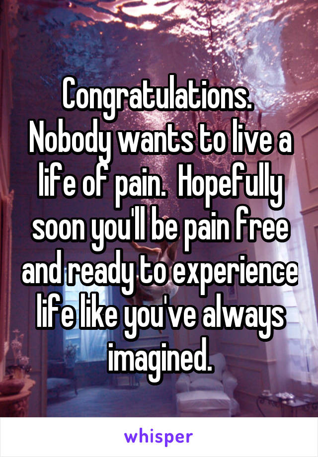 Congratulations.  Nobody wants to live a life of pain.  Hopefully soon you'll be pain free and ready to experience life like you've always imagined.