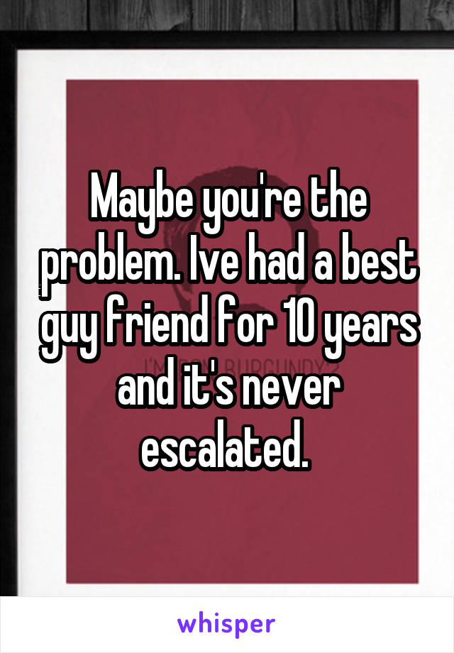 Maybe you're the problem. Ive had a best guy friend for 10 years and it's never escalated. 