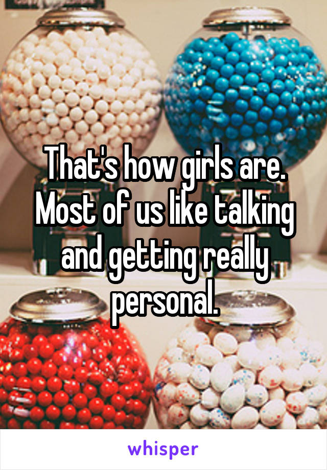 That's how girls are. Most of us like talking and getting really personal.