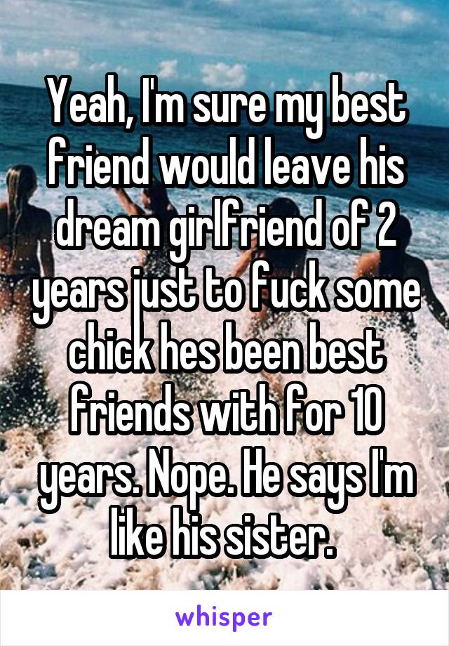 Yeah, I'm sure my best friend would leave his dream girlfriend of 2 years just to fuck some chick hes been best friends with for 10 years. Nope. He says I'm like his sister. 