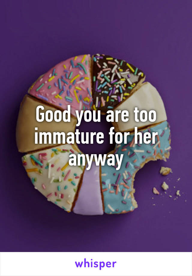 Good you are too immature for her anyway