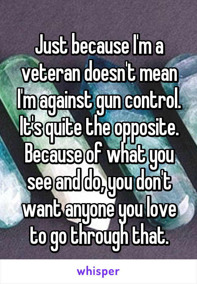 Just because I'm a veteran doesn't mean I'm against gun control. It's quite the opposite. Because of what you see and do, you don't want anyone you love to go through that.