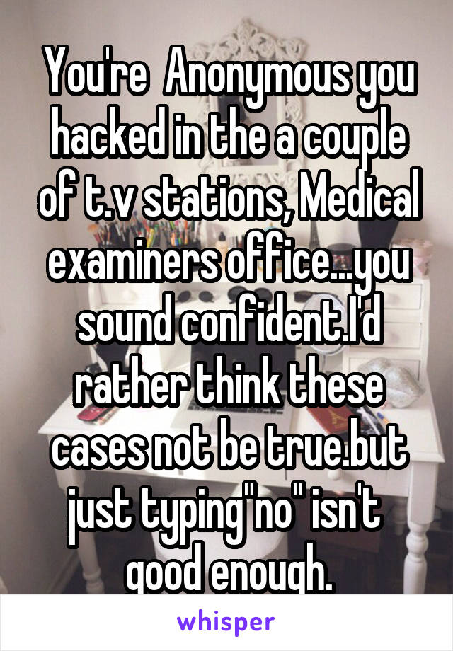 You're  Anonymous you hacked in the a couple of t.v stations, Medical examiners office...you sound confident.I'd rather think these cases not be true.but just typing"no" isn't  good enough.