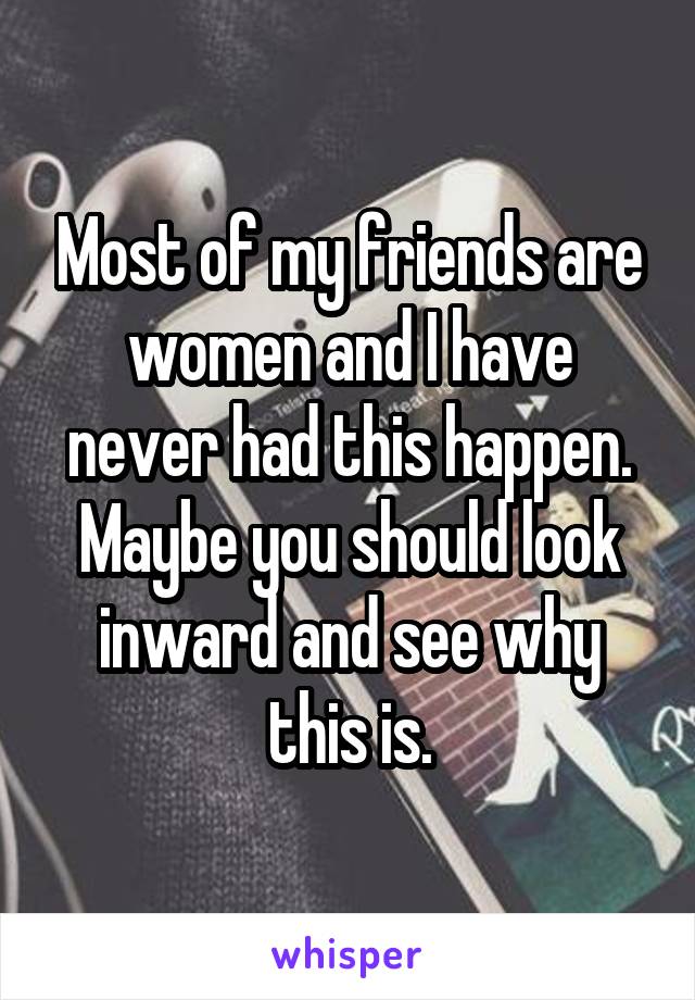 Most of my friends are women and I have never had this happen. Maybe you should look inward and see why this is.