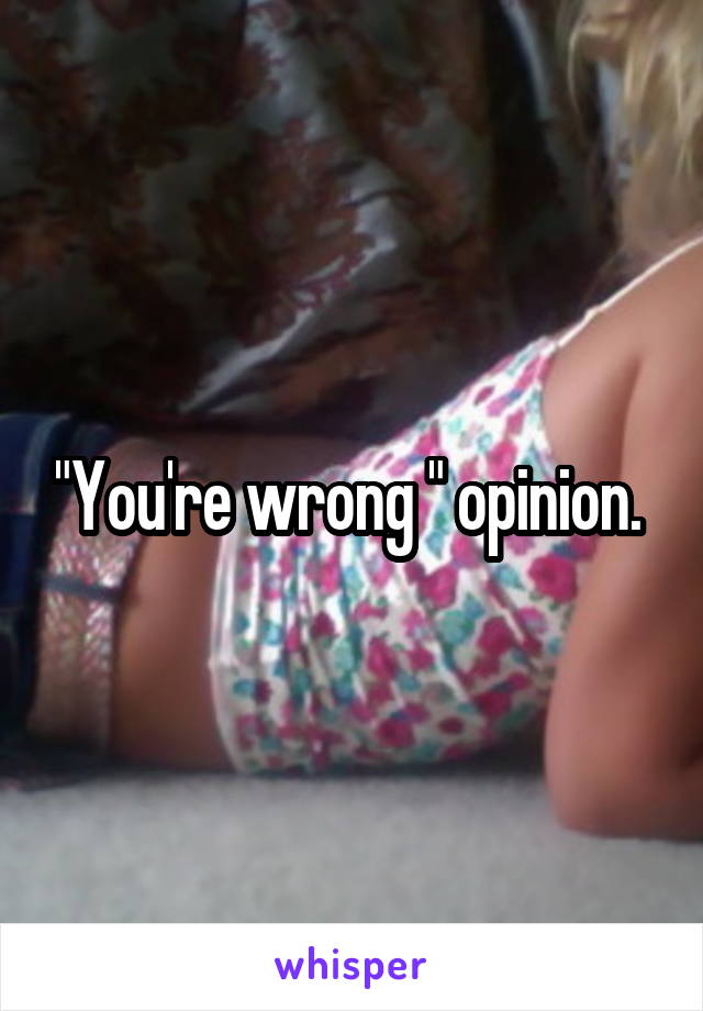 "You're wrong " opinion. 