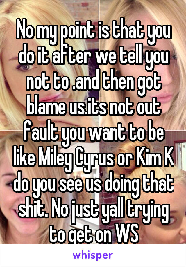 No my point is that you do it after we tell you not to .and then got blame us.its not out fault you want to be like Miley Cyrus or Kim K do you see us doing that shit. No just yall trying to get on WS