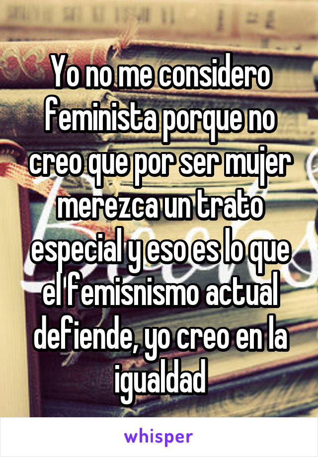 Yo no me considero feminista porque no creo que por ser mujer merezca un trato especial y eso es lo que el femisnismo actual defiende, yo creo en la igualdad