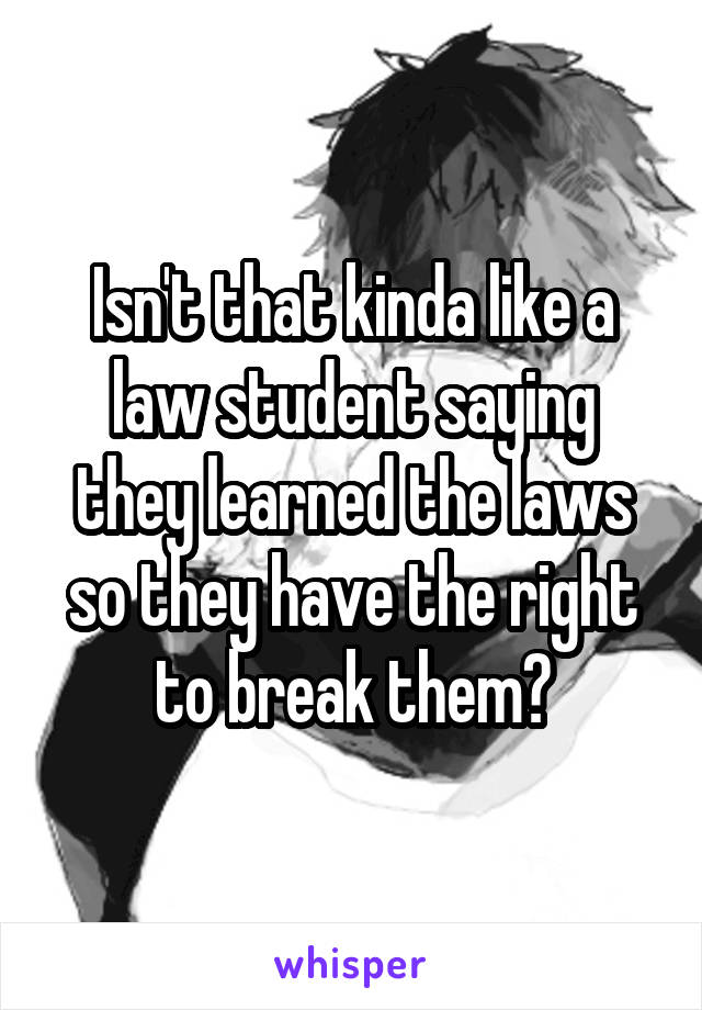 Isn't that kinda like a law student saying they learned the laws so they have the right to break them?