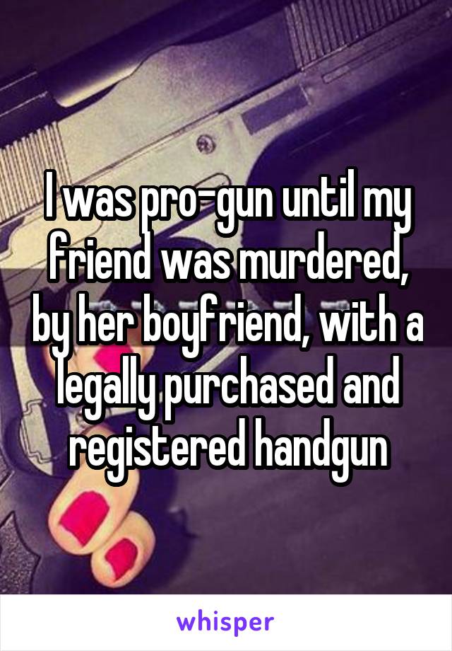 I was pro-gun until my friend was murdered, by her boyfriend, with a legally purchased and registered handgun