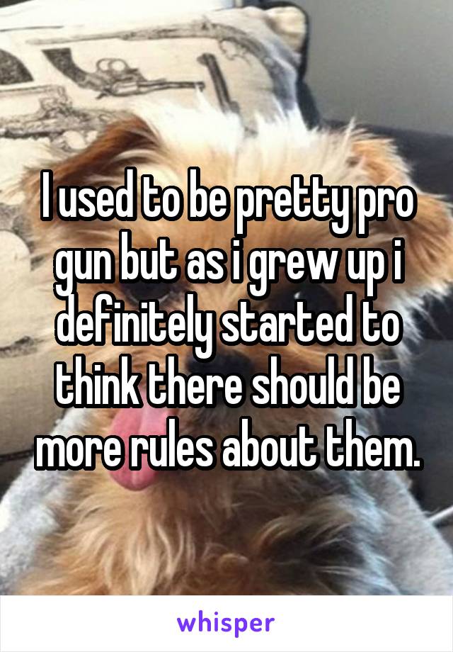 I used to be pretty pro gun but as i grew up i definitely started to think there should be more rules about them.