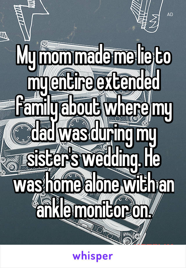 My mom made me lie to my entire extended family about where my dad was during my sister's wedding. He was home alone with an ankle monitor on.