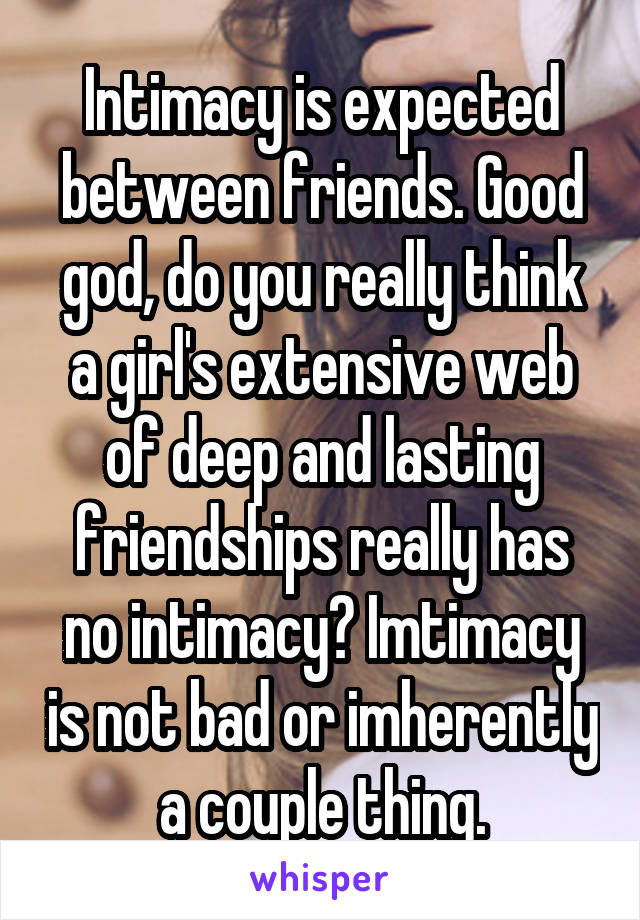 Intimacy is expected between friends. Good god, do you really think a girl's extensive web of deep and lasting friendships really has no intimacy? Imtimacy is not bad or imherently a couple thing.