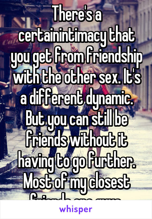 There's a certainintimacy that you get from friendship with the other sex. It's a different dynamic.
But you can still be friends without it having to go further. Most of my closest friends are guys.